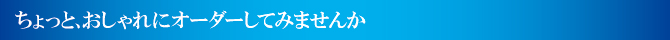 ちょっとおしゃれにオーダーしてみませんか ちょっとおしゃれにオーダーしてみませんか